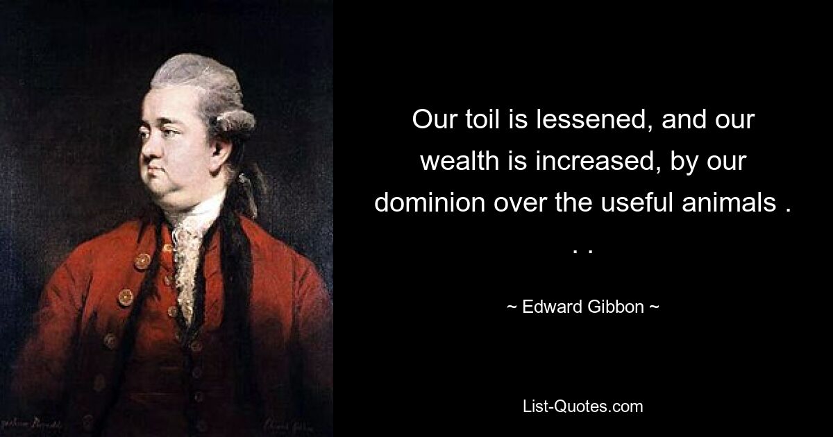 Our toil is lessened, and our wealth is increased, by our dominion over the useful animals . . . — © Edward Gibbon