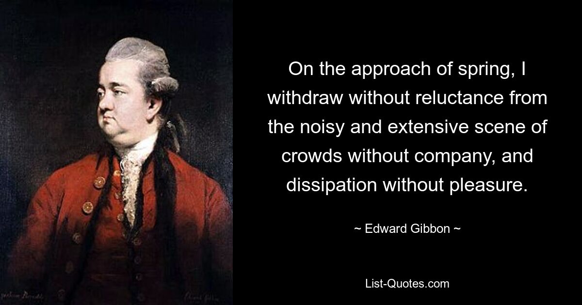 On the approach of spring, I withdraw without reluctance from the noisy and extensive scene of crowds without company, and dissipation without pleasure. — © Edward Gibbon