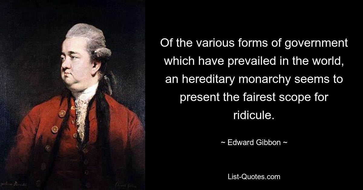 Of the various forms of government which have prevailed in the world, an hereditary monarchy seems to present the fairest scope for ridicule. — © Edward Gibbon