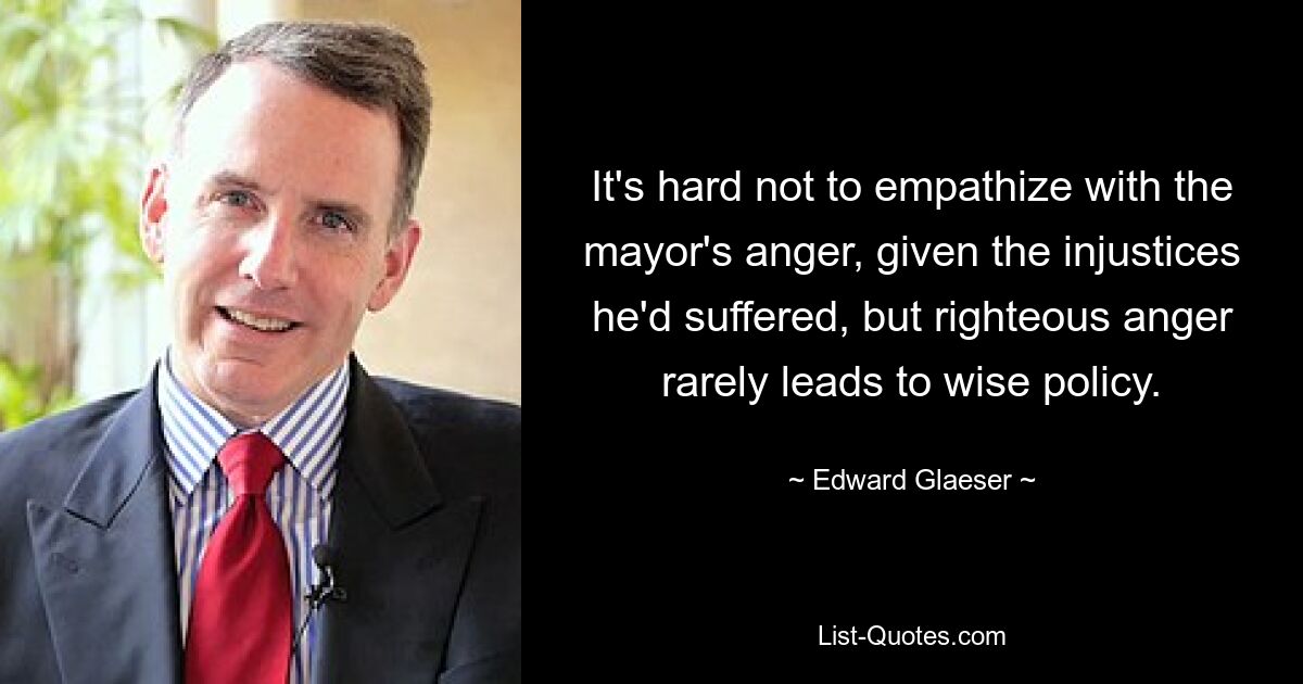 It's hard not to empathize with the mayor's anger, given the injustices he'd suffered, but righteous anger rarely leads to wise policy. — © Edward Glaeser