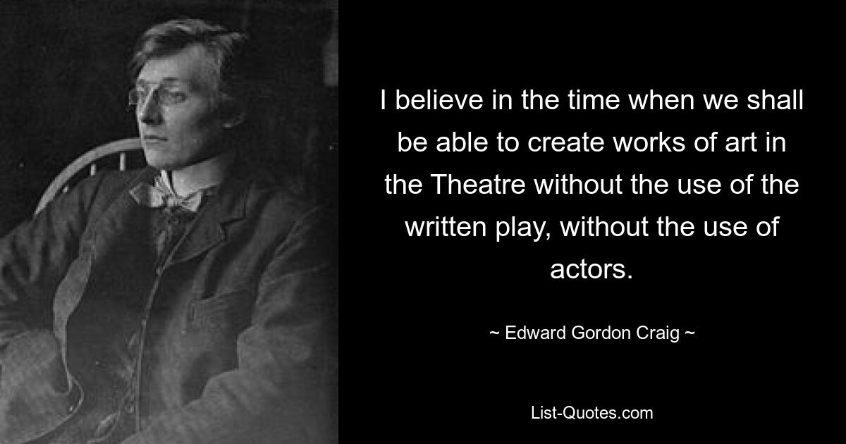 I believe in the time when we shall be able to create works of art in the Theatre without the use of the written play, without the use of actors. — © Edward Gordon Craig