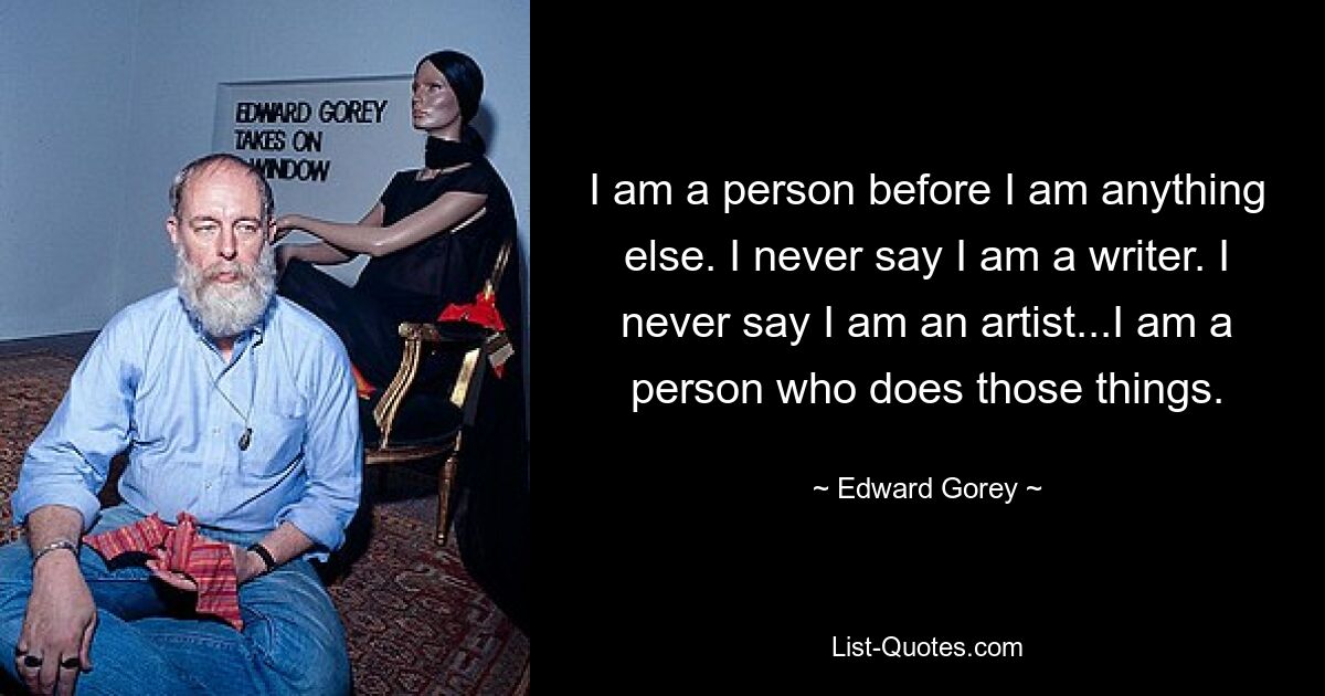 I am a person before I am anything else. I never say I am a writer. I never say I am an artist...I am a person who does those things. — © Edward Gorey