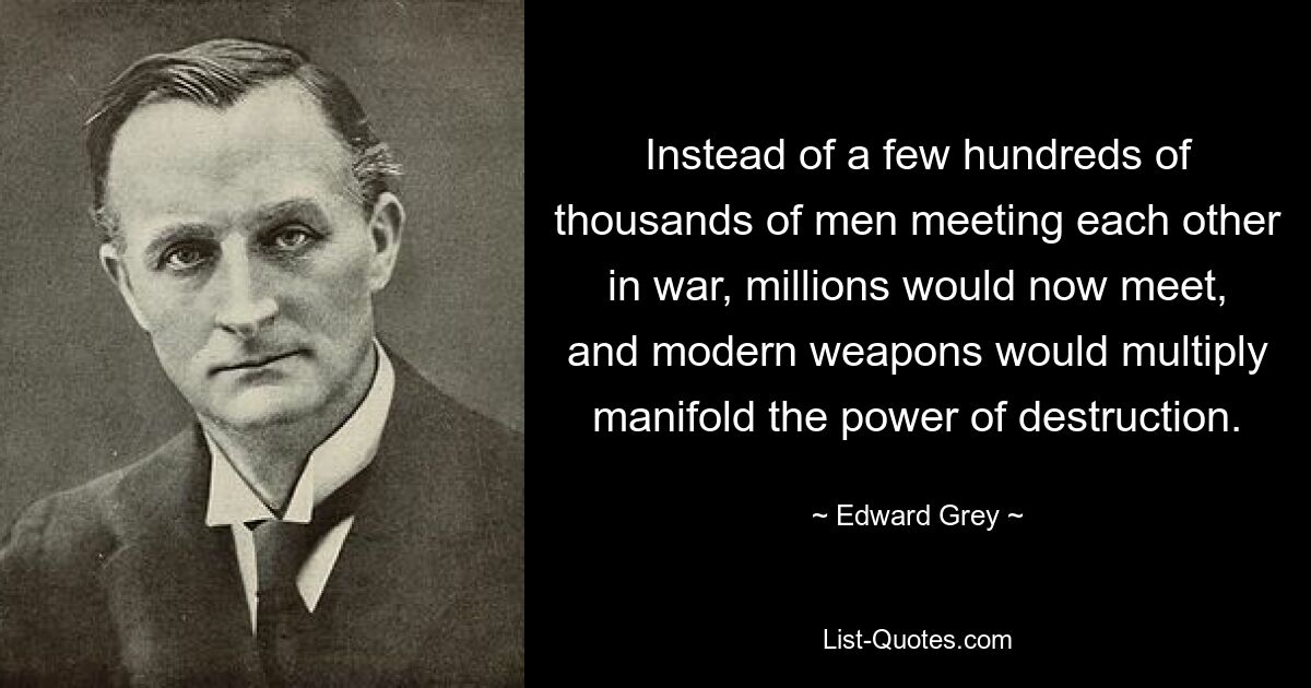 Instead of a few hundreds of thousands of men meeting each other in war, millions would now meet, and modern weapons would multiply manifold the power of destruction. — © Edward Grey