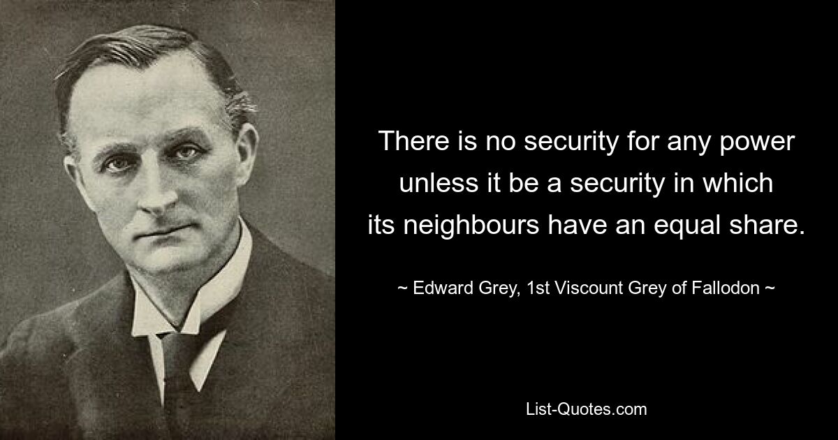 There is no security for any power unless it be a security in which its neighbours have an equal share. — © Edward Grey, 1st Viscount Grey of Fallodon