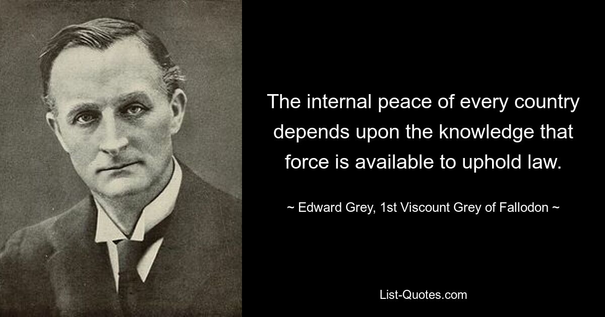 The internal peace of every country depends upon the knowledge that force is available to uphold law. — © Edward Grey, 1st Viscount Grey of Fallodon