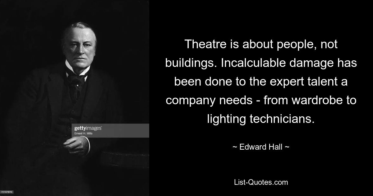 Theatre is about people, not buildings. Incalculable damage has been done to the expert talent a company needs - from wardrobe to lighting technicians. — © Edward Hall