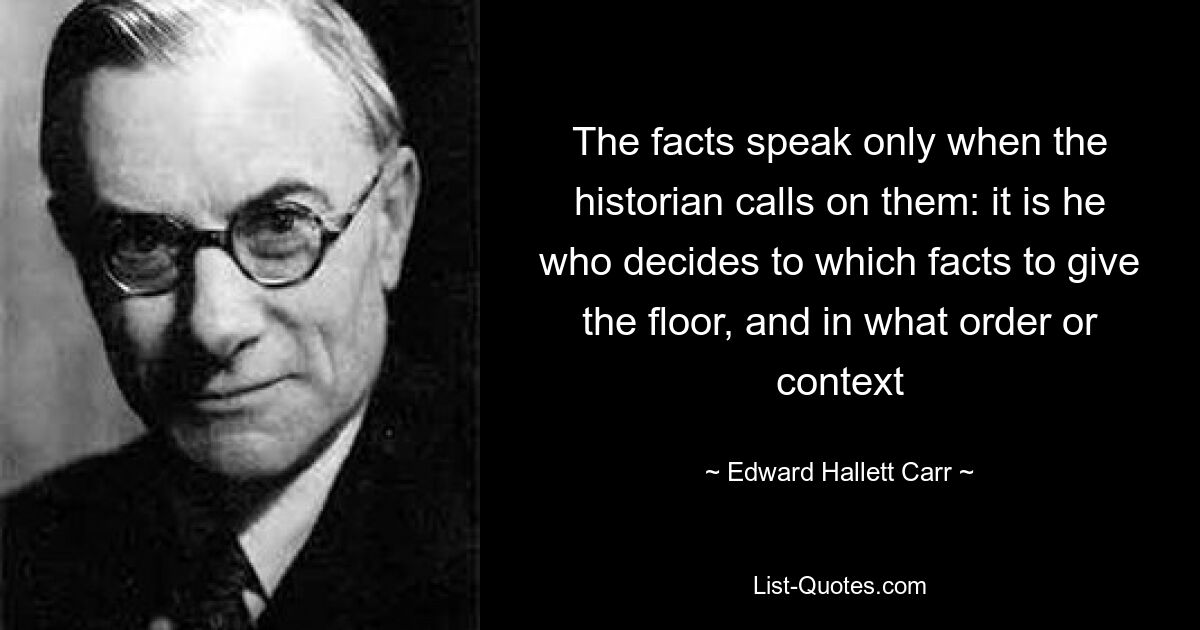 The facts speak only when the historian calls on them: it is he who decides to which facts to give the floor, and in what order or context — © Edward Hallett Carr