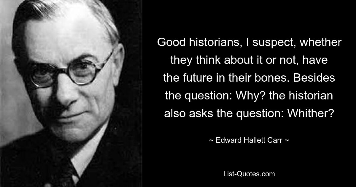 Good historians, I suspect, whether they think about it or not, have the future in their bones. Besides the question: Why? the historian also asks the question: Whither? — © Edward Hallett Carr