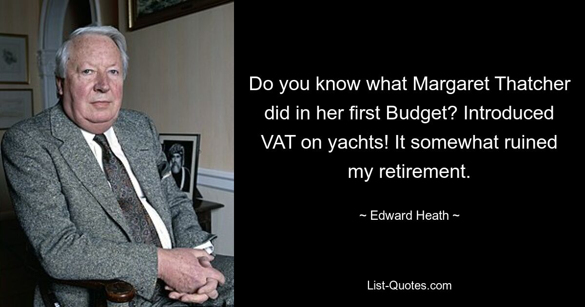 Do you know what Margaret Thatcher did in her first Budget? Introduced VAT on yachts! It somewhat ruined my retirement. — © Edward Heath