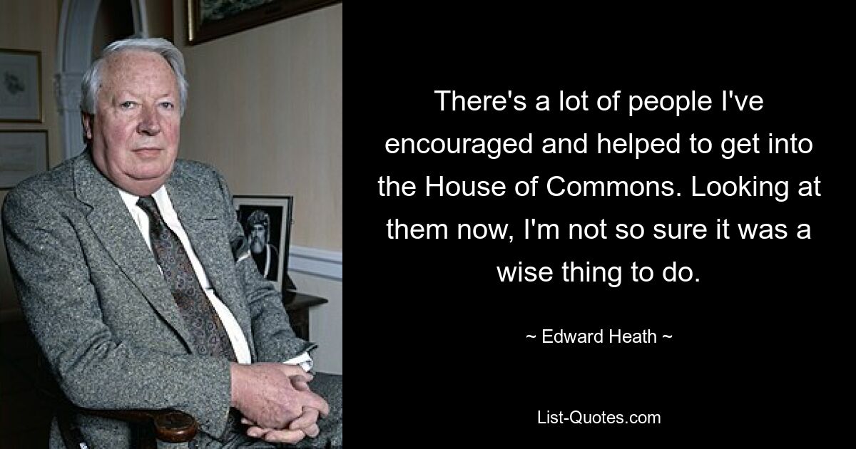 There's a lot of people I've encouraged and helped to get into the House of Commons. Looking at them now, I'm not so sure it was a wise thing to do. — © Edward Heath