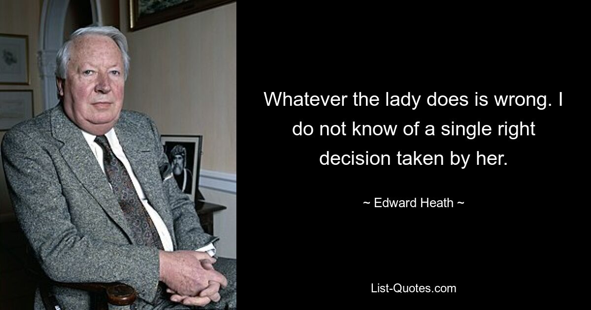 Whatever the lady does is wrong. I do not know of a single right decision taken by her. — © Edward Heath