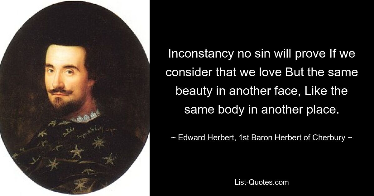 Inconstancy no sin will prove If we consider that we love But the same beauty in another face, Like the same body in another place. — © Edward Herbert, 1st Baron Herbert of Cherbury