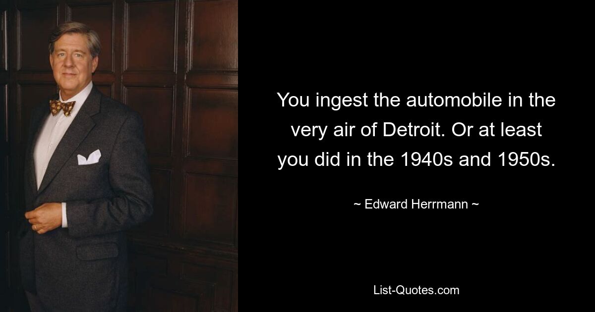 You ingest the automobile in the very air of Detroit. Or at least you did in the 1940s and 1950s. — © Edward Herrmann