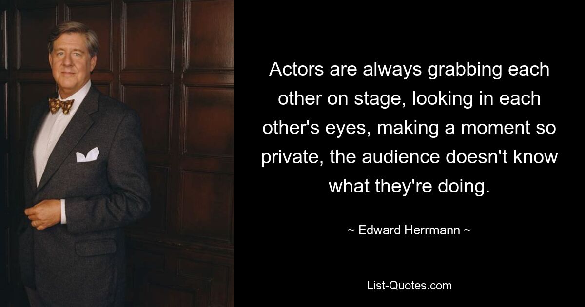 Actors are always grabbing each other on stage, looking in each other's eyes, making a moment so private, the audience doesn't know what they're doing. — © Edward Herrmann