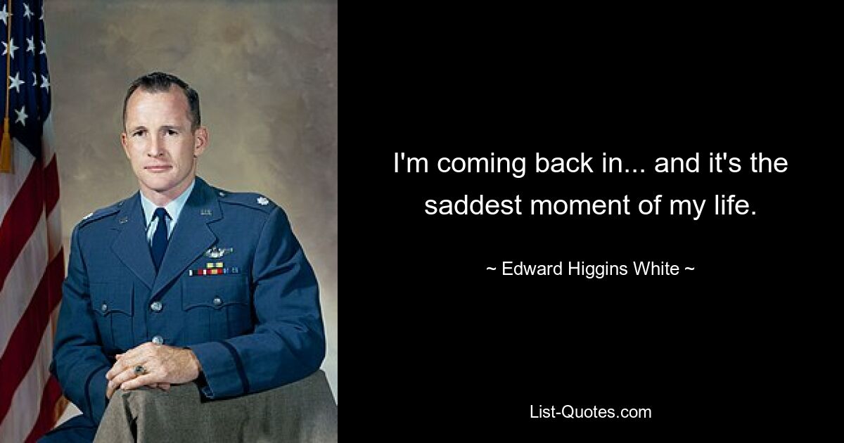 I'm coming back in... and it's the saddest moment of my life. — © Edward Higgins White