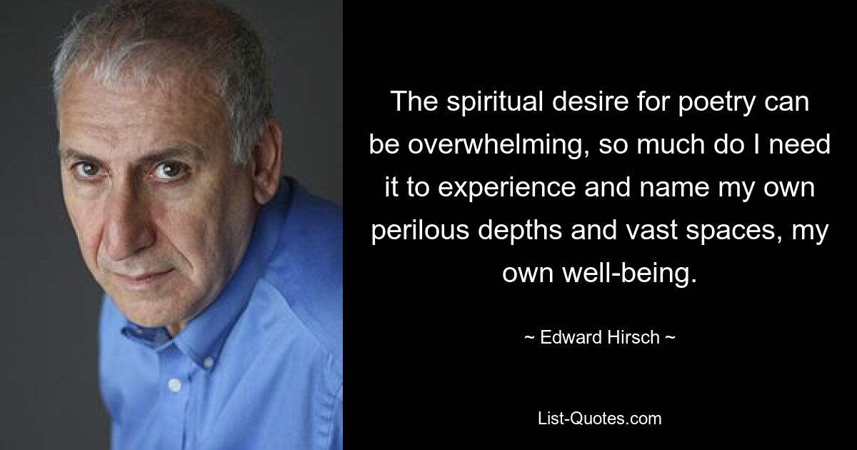 The spiritual desire for poetry can be overwhelming, so much do I need it to experience and name my own perilous depths and vast spaces, my own well-being. — © Edward Hirsch