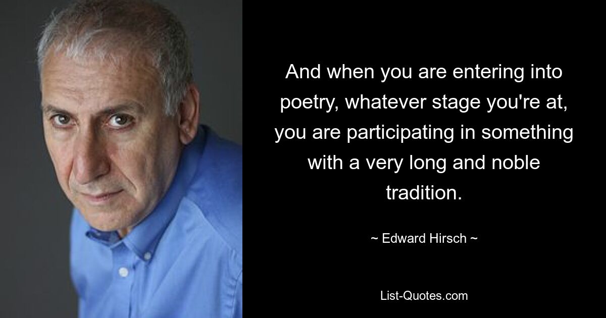 And when you are entering into poetry, whatever stage you're at, you are participating in something with a very long and noble tradition. — © Edward Hirsch