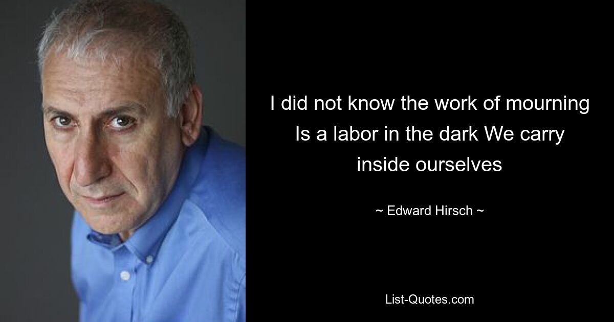 I did not know the work of mourning Is a labor in the dark We carry inside ourselves — © Edward Hirsch