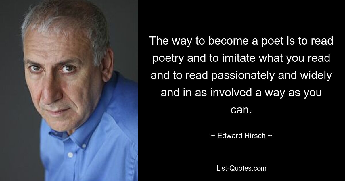 The way to become a poet is to read poetry and to imitate what you read and to read passionately and widely and in as involved a way as you can. — © Edward Hirsch