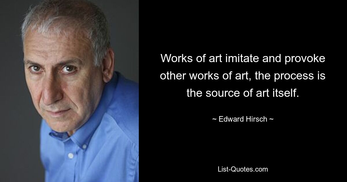 Works of art imitate and provoke other works of art, the process is the source of art itself. — © Edward Hirsch