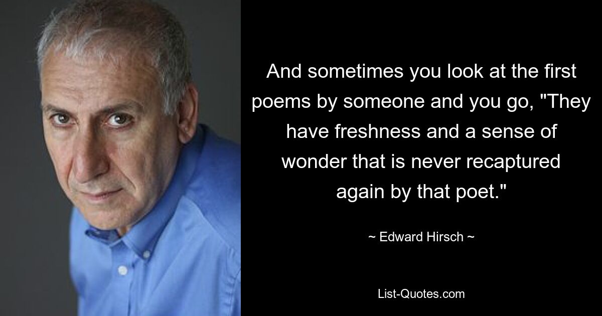 And sometimes you look at the first poems by someone and you go, "They have freshness and a sense of wonder that is never recaptured again by that poet." — © Edward Hirsch