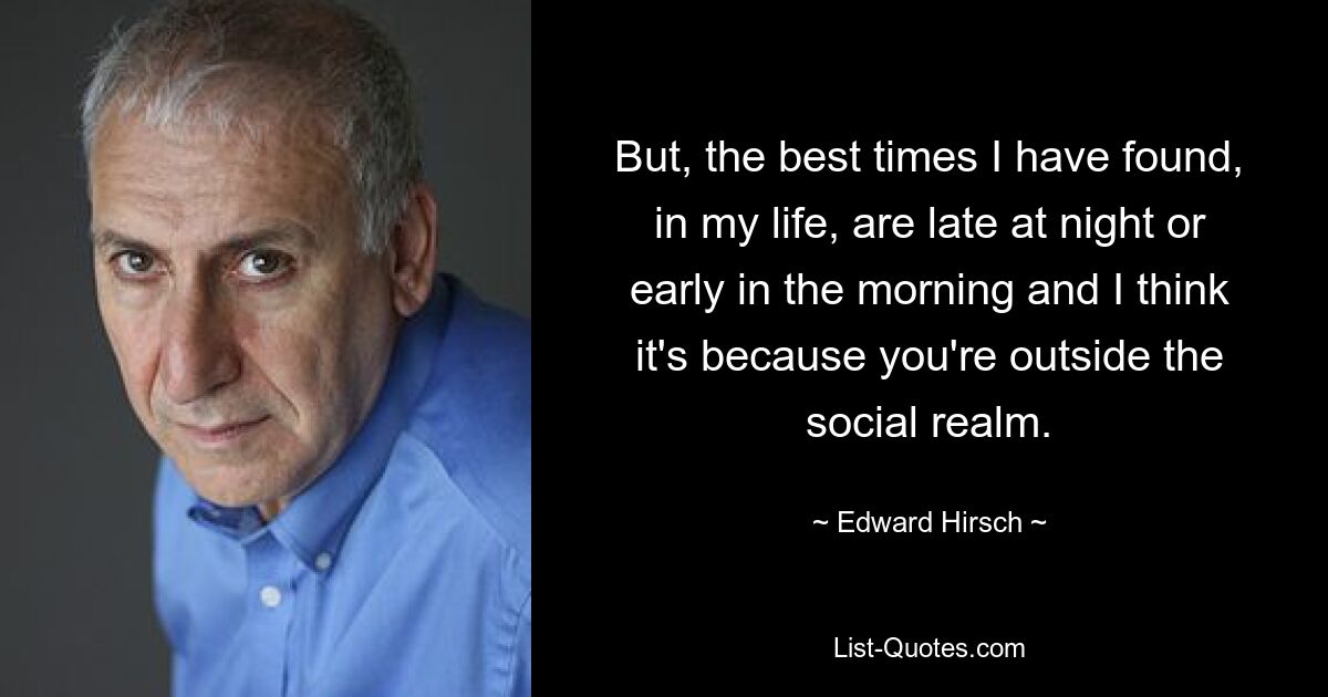 But, the best times I have found, in my life, are late at night or early in the morning and I think it's because you're outside the social realm. — © Edward Hirsch