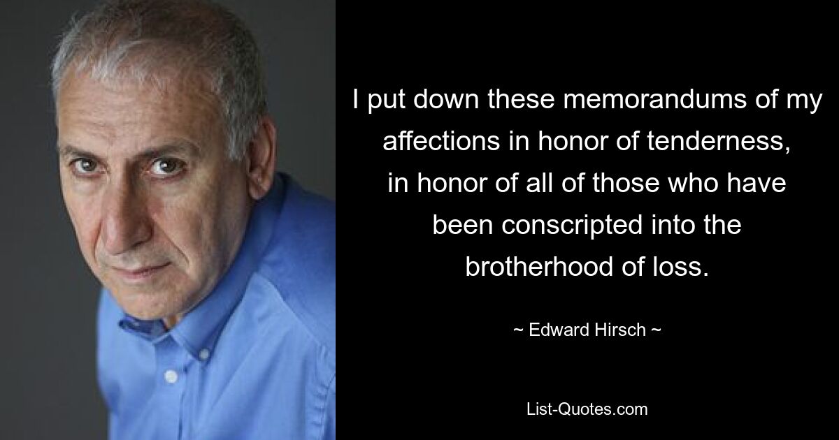 I put down these memorandums of my affections in honor of tenderness, in honor of all of those who have been conscripted into the brotherhood of loss. — © Edward Hirsch