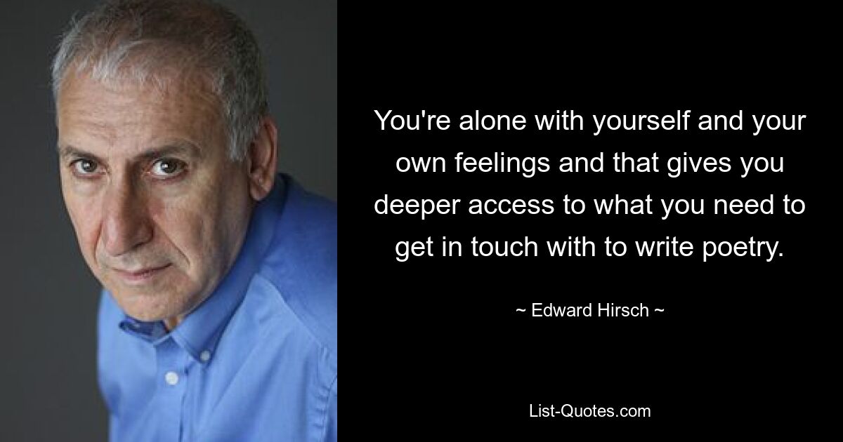 You're alone with yourself and your own feelings and that gives you deeper access to what you need to get in touch with to write poetry. — © Edward Hirsch