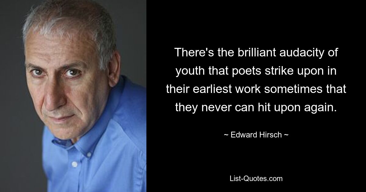 There's the brilliant audacity of youth that poets strike upon in their earliest work sometimes that they never can hit upon again. — © Edward Hirsch