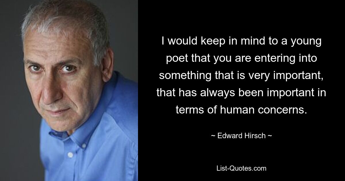 I would keep in mind to a young poet that you are entering into something that is very important, that has always been important in terms of human concerns. — © Edward Hirsch