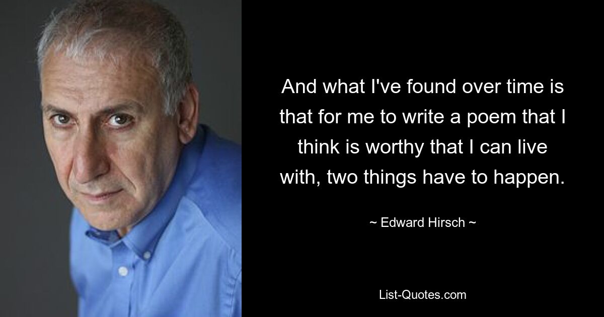 And what I've found over time is that for me to write a poem that I think is worthy that I can live with, two things have to happen. — © Edward Hirsch