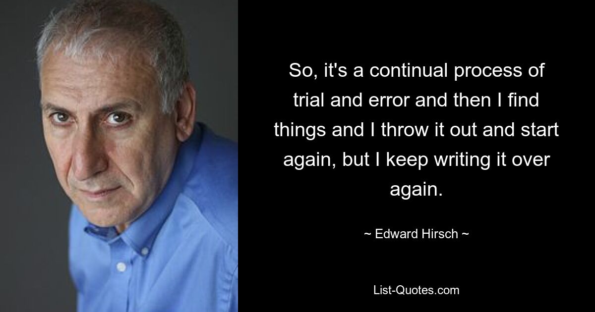 So, it's a continual process of trial and error and then I find things and I throw it out and start again, but I keep writing it over again. — © Edward Hirsch