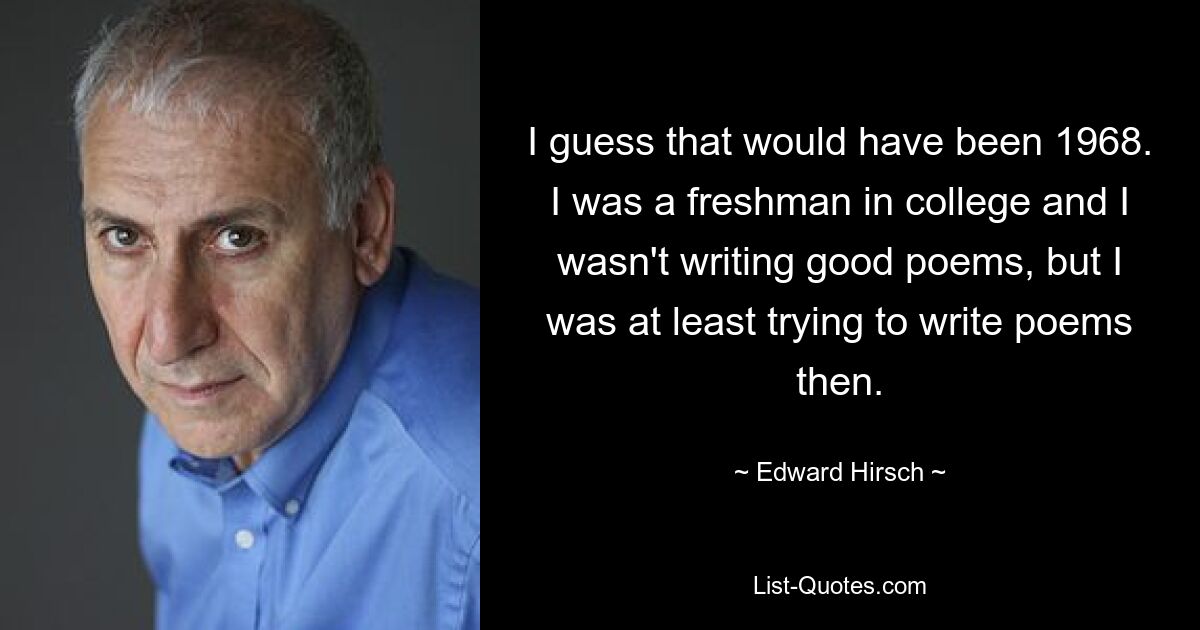 I guess that would have been 1968. I was a freshman in college and I wasn't writing good poems, but I was at least trying to write poems then. — © Edward Hirsch