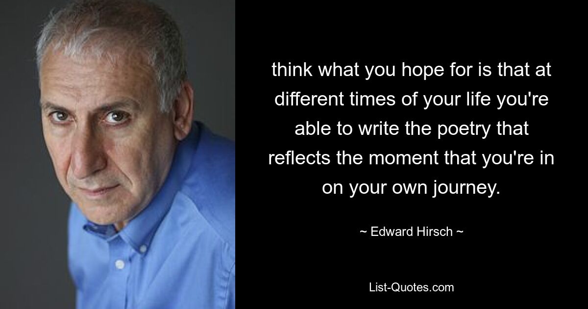 think what you hope for is that at different times of your life you're able to write the poetry that reflects the moment that you're in on your own journey. — © Edward Hirsch