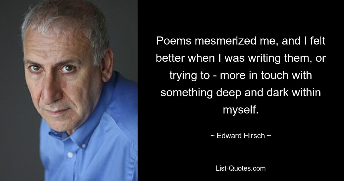 Poems mesmerized me, and I felt better when I was writing them, or trying to - more in touch with something deep and dark within myself. — © Edward Hirsch