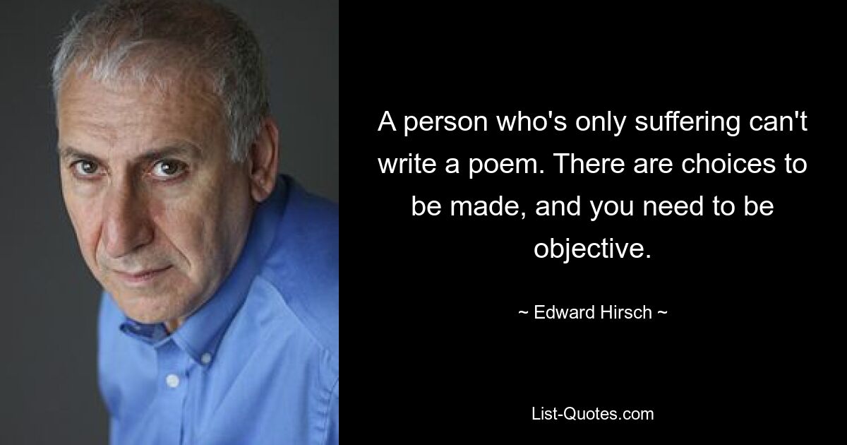 A person who's only suffering can't write a poem. There are choices to be made, and you need to be objective. — © Edward Hirsch