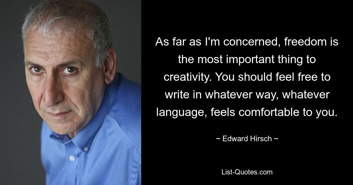 As far as I'm concerned, freedom is the most important thing to creativity. You should feel free to write in whatever way, whatever language, feels comfortable to you. — © Edward Hirsch