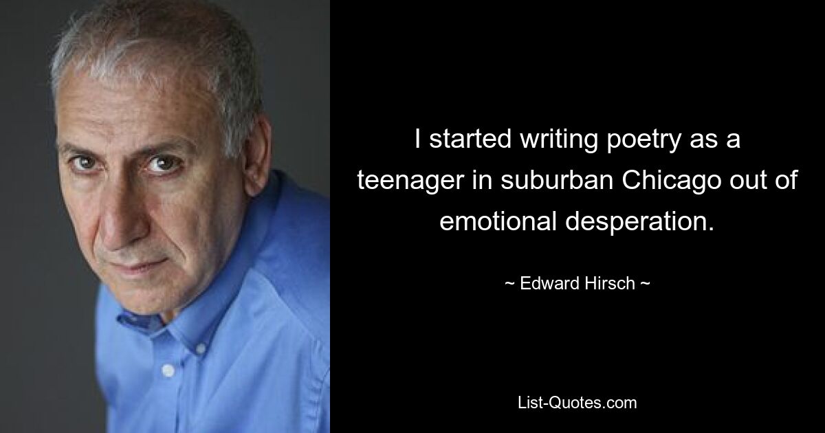 I started writing poetry as a teenager in suburban Chicago out of emotional desperation. — © Edward Hirsch