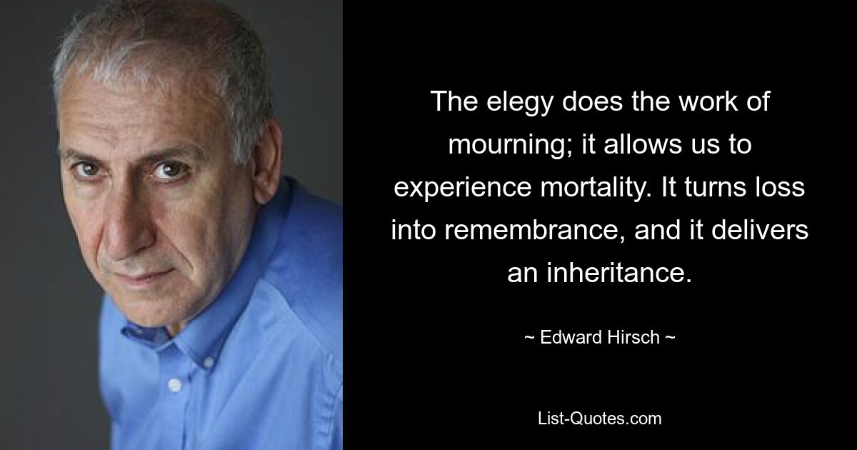 The elegy does the work of mourning; it allows us to experience mortality. It turns loss into remembrance, and it delivers an inheritance. — © Edward Hirsch