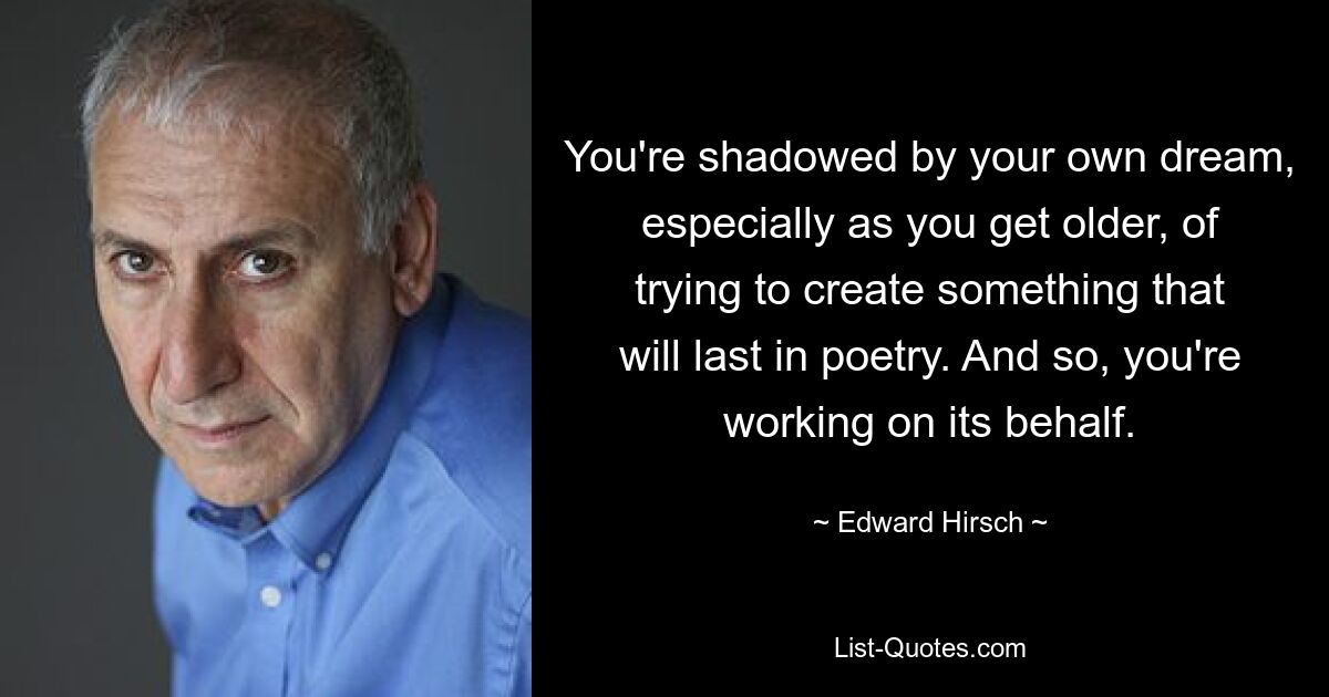 You're shadowed by your own dream, especially as you get older, of trying to create something that will last in poetry. And so, you're working on its behalf. — © Edward Hirsch