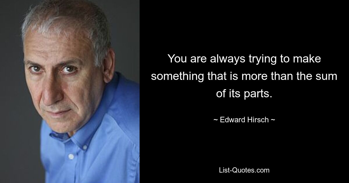 You are always trying to make something that is more than the sum of its parts. — © Edward Hirsch