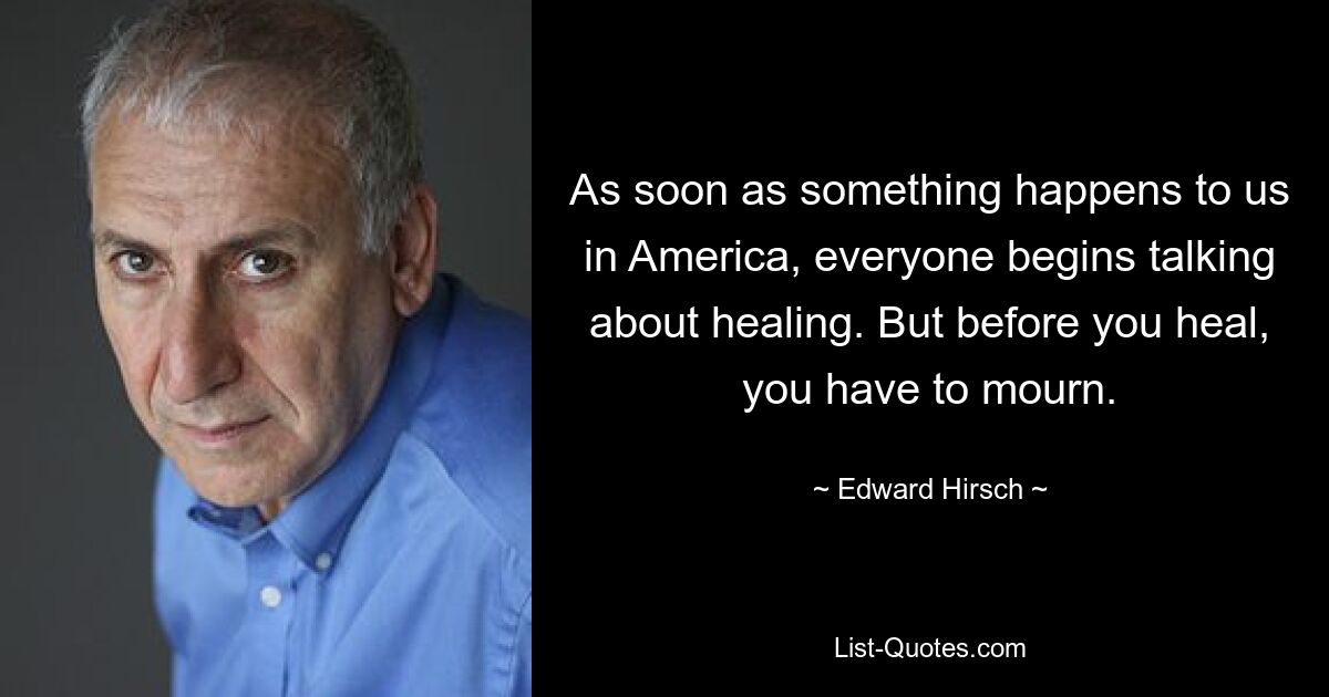 As soon as something happens to us in America, everyone begins talking about healing. But before you heal, you have to mourn. — © Edward Hirsch