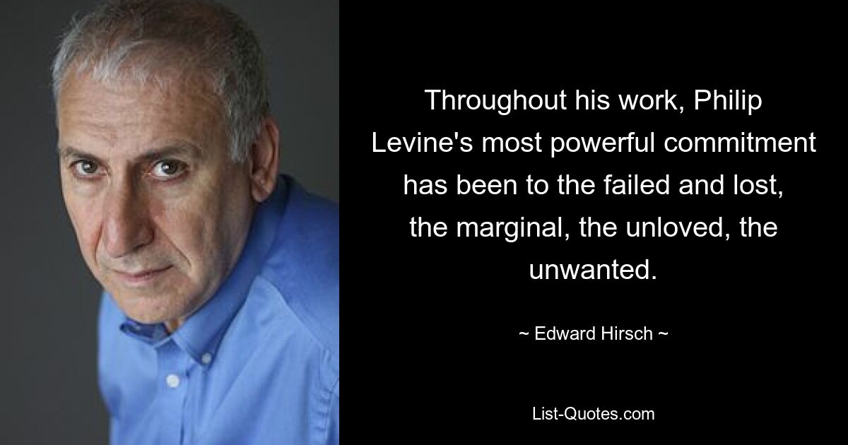 Throughout his work, Philip Levine's most powerful commitment has been to the failed and lost, the marginal, the unloved, the unwanted. — © Edward Hirsch