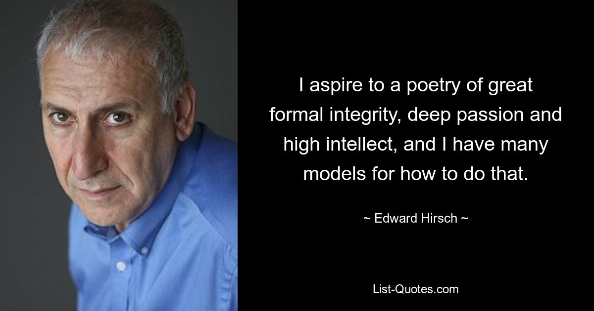 I aspire to a poetry of great formal integrity, deep passion and high intellect, and I have many models for how to do that. — © Edward Hirsch