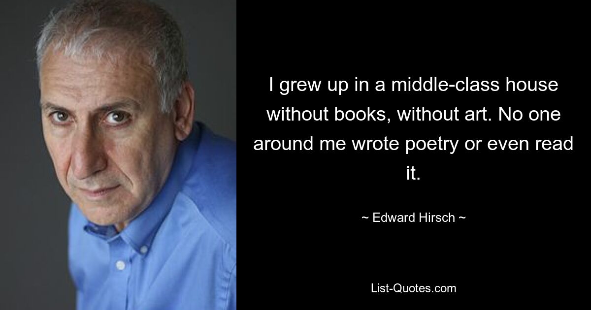 I grew up in a middle-class house without books, without art. No one around me wrote poetry or even read it. — © Edward Hirsch