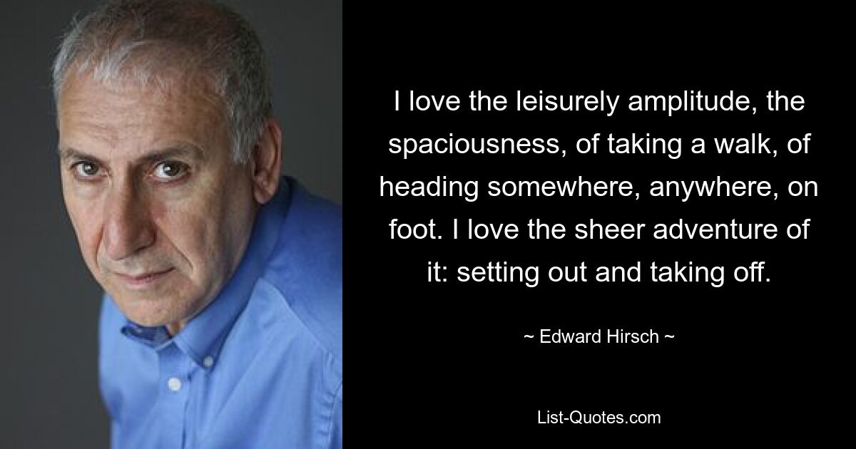 I love the leisurely amplitude, the spaciousness, of taking a walk, of heading somewhere, anywhere, on foot. I love the sheer adventure of it: setting out and taking off. — © Edward Hirsch