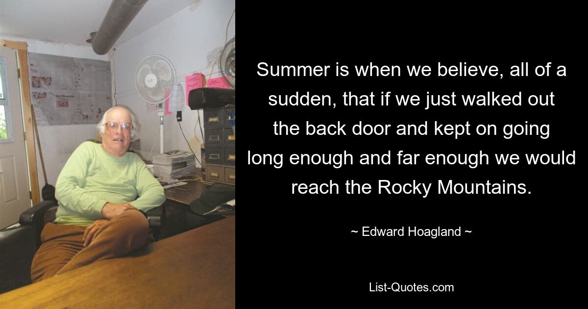 Summer is when we believe, all of a sudden, that if we just walked out the back door and kept on going long enough and far enough we would reach the Rocky Mountains. — © Edward Hoagland