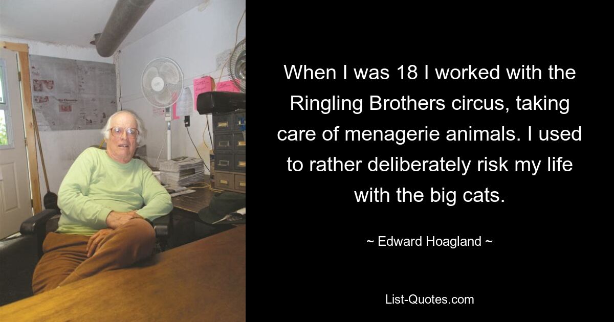 When I was 18 I worked with the Ringling Brothers circus, taking care of menagerie animals. I used to rather deliberately risk my life with the big cats. — © Edward Hoagland