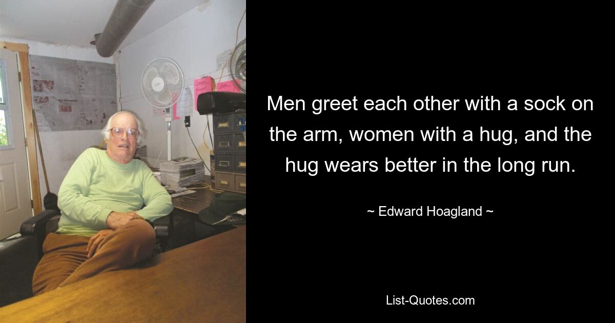 Men greet each other with a sock on the arm, women with a hug, and the hug wears better in the long run. — © Edward Hoagland