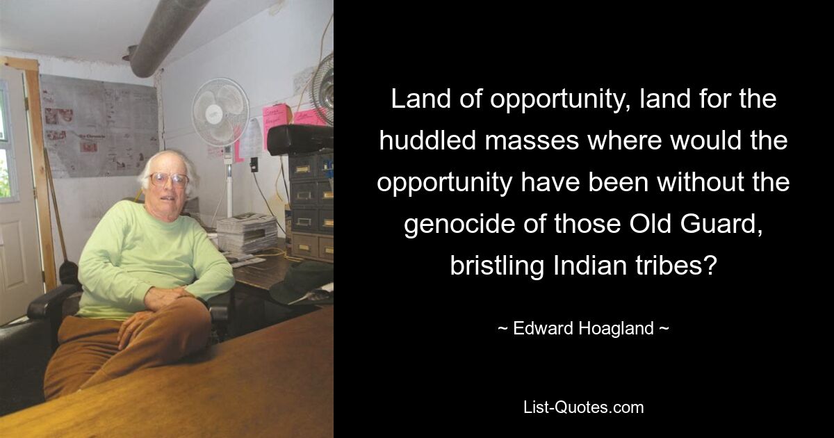 Land of opportunity, land for the huddled masses where would the opportunity have been without the genocide of those Old Guard, bristling Indian tribes? — © Edward Hoagland